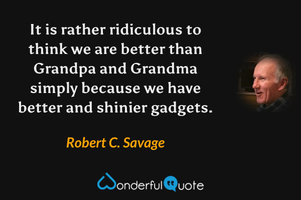 It is rather ridiculous to think we are better than Grandpa and Grandma simply because we have better and shinier gadgets. - Robert C. Savage quote.