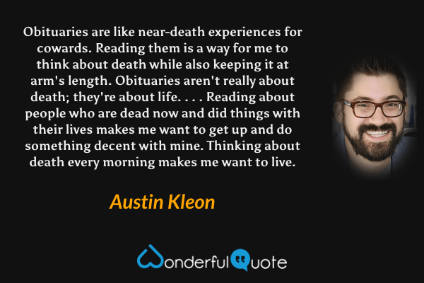 Obituaries are like near-death experiences for cowards. Reading them is a way for me to think about death while also keeping it at arm's length. Obituaries aren't really about death; they're about life. . . . Reading about people who are dead now and did things with their lives makes me want to get up and do something decent with mine. Thinking about death every morning makes me want to live. - Austin Kleon quote.