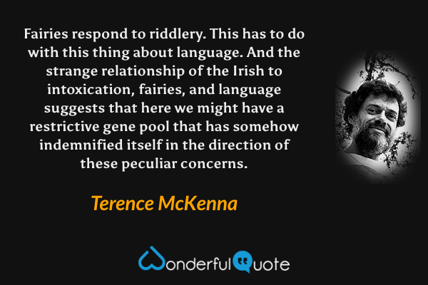 Fairies respond to riddlery. This has to do with this thing about language. And the strange relationship of the Irish to intoxication, fairies, and language suggests that here we might have a restrictive gene pool that has somehow indemnified itself in the direction of these peculiar concerns. - Terence McKenna quote.