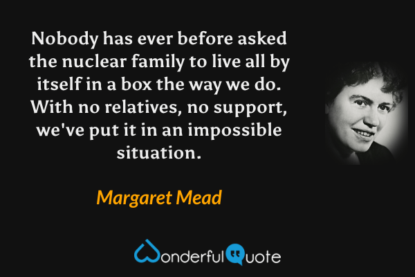 Nobody has ever before asked the nuclear family to live all by itself in a box the way we do. With no relatives, no support, we've put it in an impossible situation. - Margaret Mead quote.