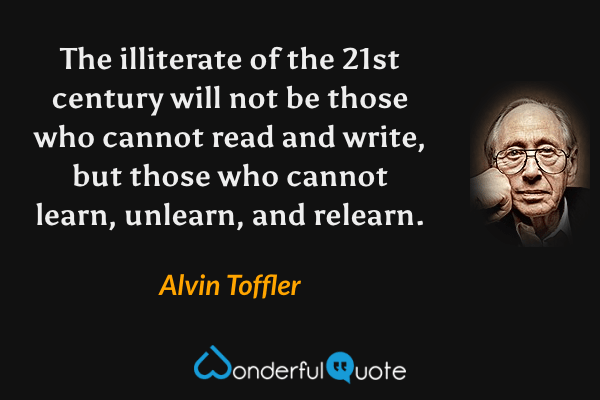 The illiterate of the 21st century will not be those who cannot read and write, but those who cannot learn, unlearn, and relearn. - Alvin Toffler quote.