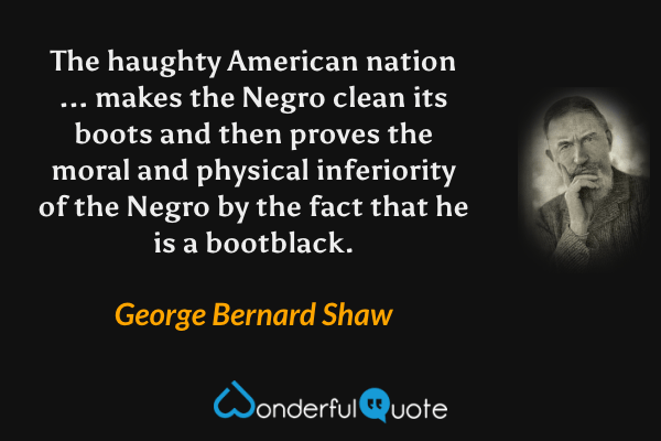 The haughty American nation ... makes the Negro clean its boots and then proves the moral and physical inferiority of the Negro by the fact that he is a bootblack. - George Bernard Shaw quote.