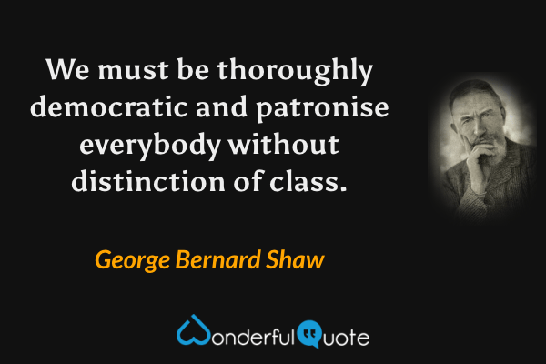 We must be thoroughly democratic and patronise everybody without distinction of class. - George Bernard Shaw quote.