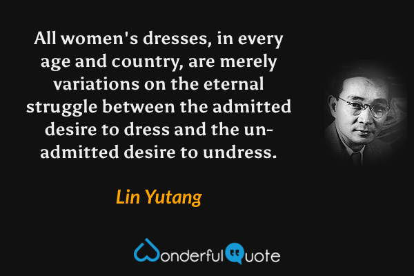 All women's dresses, in every age and country, are merely variations on the eternal struggle between the admitted desire to dress and the un-admitted desire to undress. - Lin Yutang quote.