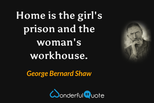 Home is the girl's prison and the woman's workhouse. - George Bernard Shaw quote.