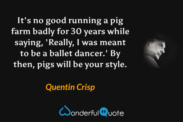 It's no good running a pig farm badly for 30 years while saying, 'Really, I was meant to be a ballet dancer.' By then, pigs will be your style. - Quentin Crisp quote.