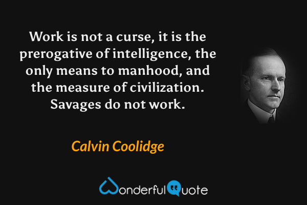 Work is not a curse, it is the prerogative of intelligence, the only means to manhood, and the measure of civilization. Savages do not work. - Calvin Coolidge quote.