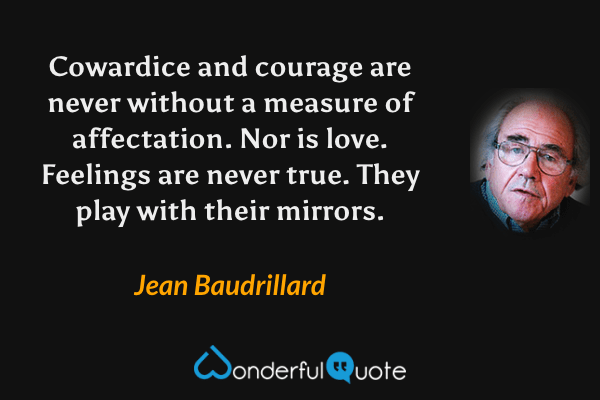 Cowardice and courage are never without a measure of affectation. Nor is love. Feelings are never true. They play with their mirrors. - Jean Baudrillard quote.