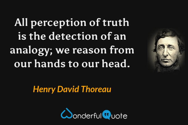 All perception of truth is the detection of an analogy; we reason from our hands to our head. - Henry David Thoreau quote.