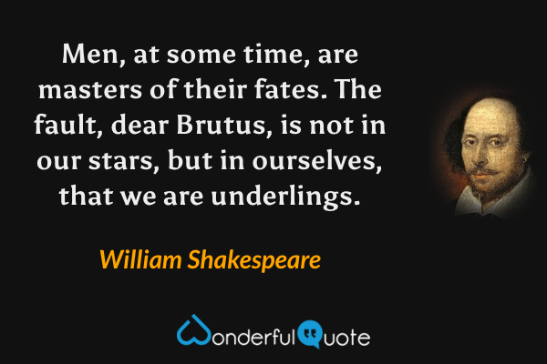 Men, at some time, are masters of their fates. The fault, dear Brutus, is not in our stars, but in ourselves, that we are underlings. - William Shakespeare quote.
