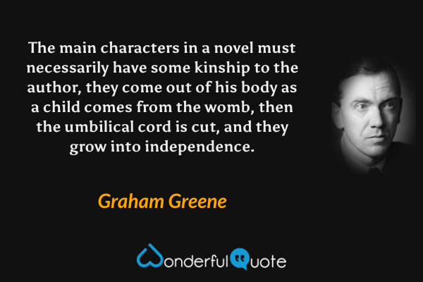 The main characters in a novel must necessarily have some kinship to the author, they come out of his body as a child comes from the womb, then the umbilical cord is cut, and they grow into independence. - Graham Greene quote.