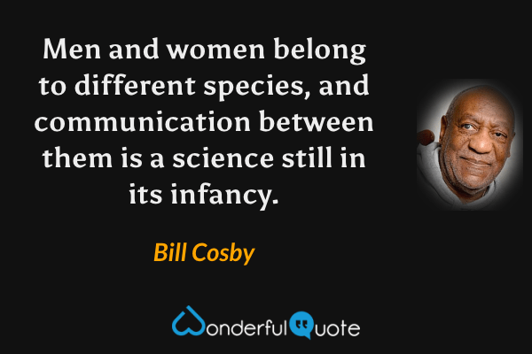 Men and women belong to different species, and communication between them is a science still in its infancy. - Bill Cosby quote.