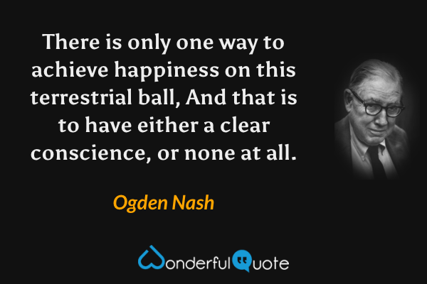 There is only one way to achieve happiness on this terrestrial ball,
And that is to have either a clear conscience, or none at all. - Ogden Nash quote.