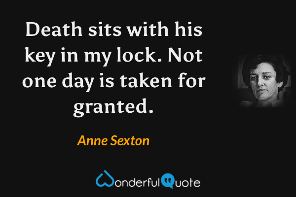 Death sits with his key in my lock.
Not one day is taken for granted. - Anne Sexton quote.