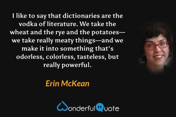 I like to say that dictionaries are the vodka of literature.  We take the wheat and the rye and the potatoes—we take really meaty things—and we make it into something that's odorless, colorless, tasteless, but really powerful. - Erin McKean quote.