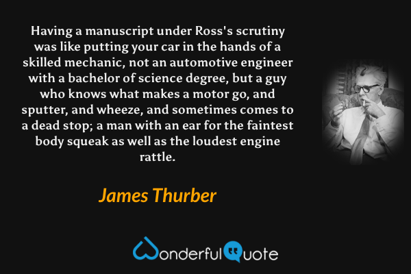 Having a manuscript under Ross's scrutiny was like putting your car in the hands of a skilled mechanic, not an automotive engineer with a bachelor of science degree, but a guy who knows what makes a motor go, and sputter, and wheeze, and sometimes comes to a dead stop; a man with an ear for the faintest body squeak as well as the loudest engine rattle. - James Thurber quote.