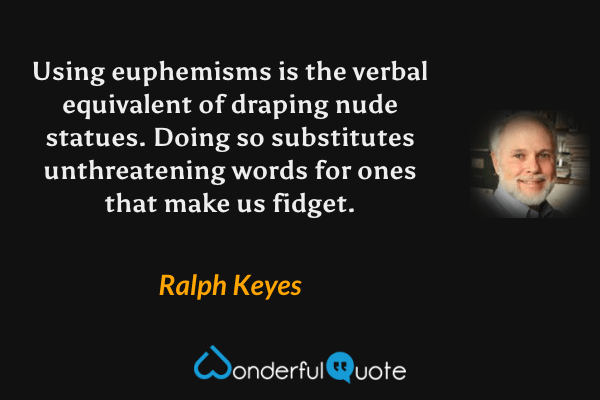 Using euphemisms is the verbal equivalent of draping nude statues.  Doing so substitutes unthreatening words for ones that make us fidget. - Ralph Keyes quote.