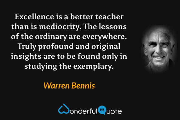 Excellence is a better teacher than is mediocrity.  The lessons of the ordinary are everywhere.  Truly profound and original insights are to be found only in studying the exemplary. - Warren Bennis quote.