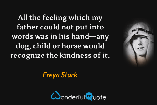 All the feeling which my father could not put into words was in his hand—any dog, child or horse would recognize the kindness of it. - Freya Stark quote.
