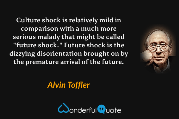 Culture shock is relatively mild in comparison with a much more serious malady that might be called "future shock."  Future shock is the dizzying disorientation brought on by the premature arrival of the future. - Alvin Toffler quote.