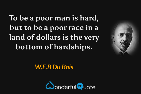 To be a poor man is hard, but to be a poor race in a land of dollars is the very bottom of hardships. - W.E.B Du Bois quote.