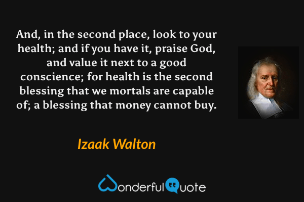 And, in the second place, look to your health; and if you have it, praise God, and value it next to a good conscience; for health is the second blessing that we mortals are capable of; a blessing that money cannot buy. - Izaak Walton quote.