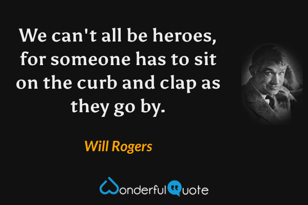 We can't all be heroes, for someone has to sit on the curb and clap as they go by. - Will Rogers quote.