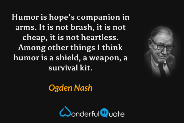 Humor is hope's companion in arms.  It is not brash, it is not cheap, it is not heartless.  Among other things I think humor is a shield, a weapon, a survival kit. - Ogden Nash quote.