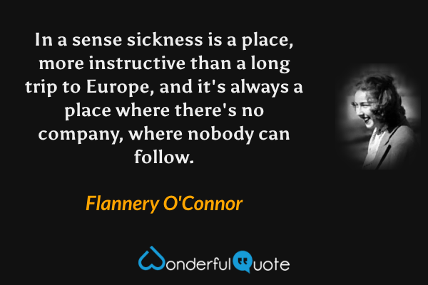 In a sense sickness is a place, more instructive than a long trip to Europe, and it's always a place where there's no company, where nobody can follow. - Flannery O'Connor quote.