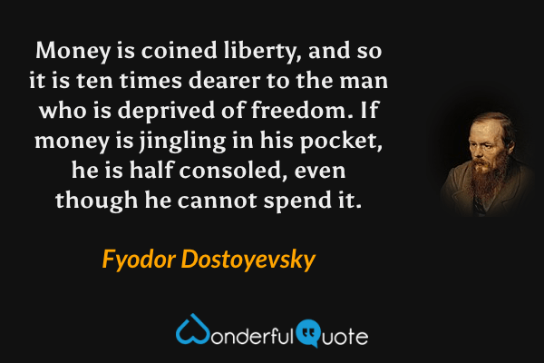 Money is coined liberty, and so it is ten times dearer to the man who is deprived of freedom. If money is jingling in his pocket, he is half consoled, even though he cannot spend it. - Fyodor Dostoyevsky quote.