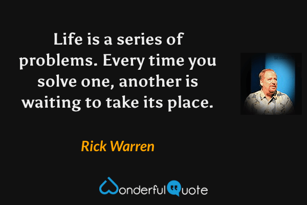 Life is a series of problems.  Every time you solve one, another is waiting to take its place. - Rick Warren quote.