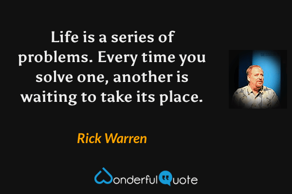 Life is a series of problems. Every time you solve one, another is waiting to take its place. - Rick Warren quote.