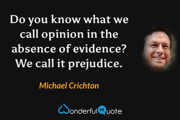 Do you know what we call opinion in the absence of evidence? We call it prejudice. - Michael Crichton quote.