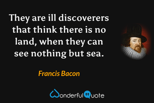 They are ill discoverers that think there is no land, when they can see nothing but sea. - Francis Bacon quote.