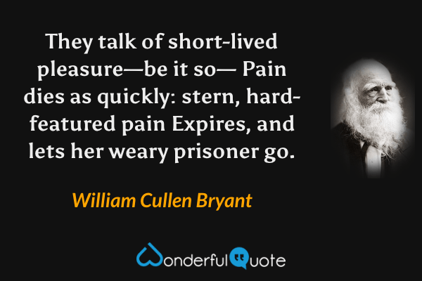 They talk of short-lived pleasure—be it so—
Pain dies as quickly: stern, hard-featured pain
Expires, and lets her weary prisoner go. - William Cullen Bryant quote.