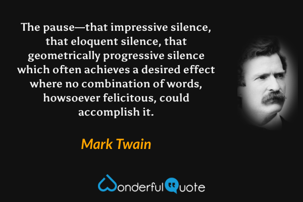 The pause—that impressive silence, that eloquent silence, that geometrically progressive silence which often achieves a desired effect where no combination of words, howsoever felicitous, could accomplish it. - Mark Twain quote.