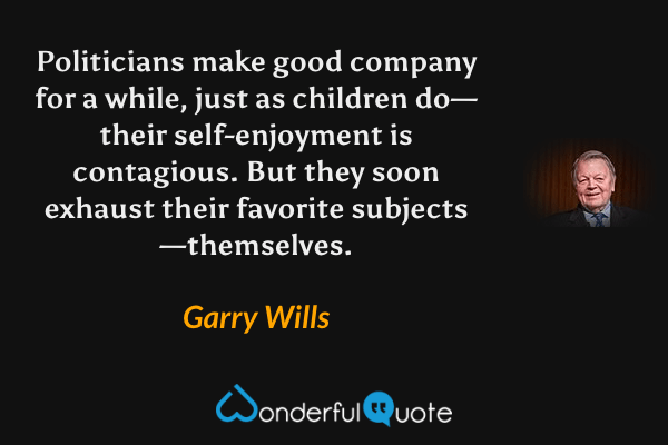 Politicians make good company for a while, just as children do—their self-enjoyment is contagious.  But they soon exhaust their favorite subjects—themselves. - Garry Wills quote.