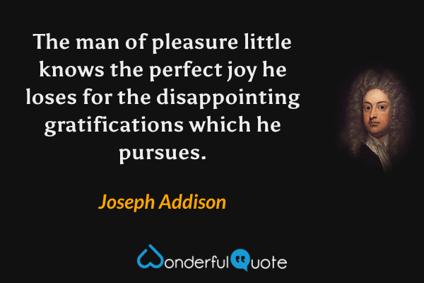 The man of pleasure little knows the perfect joy he loses for the disappointing gratifications which he pursues. - Joseph Addison quote.
