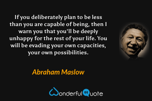 If you deliberately plan to be less than you are capable of being, then I warn you that you'll be deeply unhappy for the rest of your life.  You will be evading your own capacities, your own possibilities. - Abraham Maslow quote.