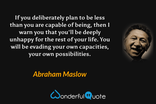 If you deliberately plan to be less than you are capable of being, then I warn you that you'll be deeply unhappy for the rest of your life. You will be evading your own capacities, your own possibilities. - Abraham Maslow quote.