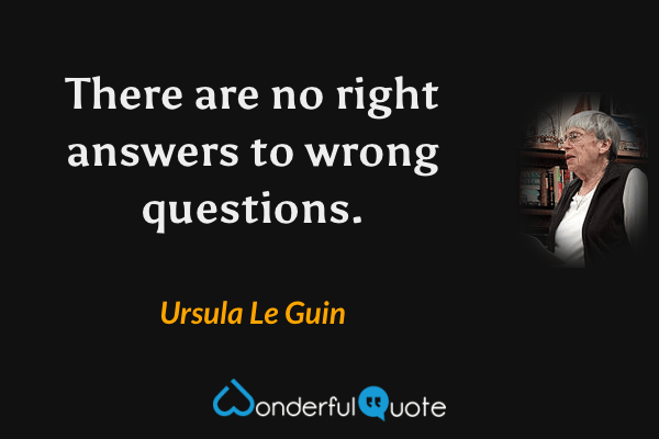 There are no right answers to wrong questions. - Ursula Le Guin quote.