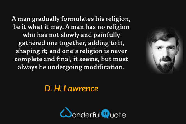 A man gradually formulates his religion, be it what it may. A man has no religion who has not slowly and painfully gathered one together, adding to it, shaping it; and one's religion is never complete and final, it seems, but must always be undergoing modification. - D. H. Lawrence quote.