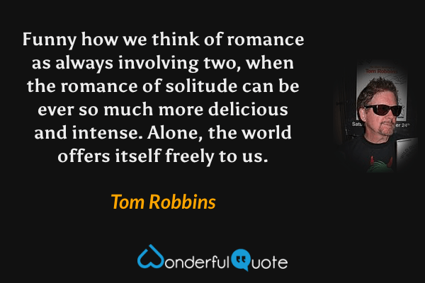 Funny how we think of romance as always involving two, when the romance of solitude can be ever so much more delicious and intense.  Alone, the world offers itself freely to us. - Tom Robbins quote.