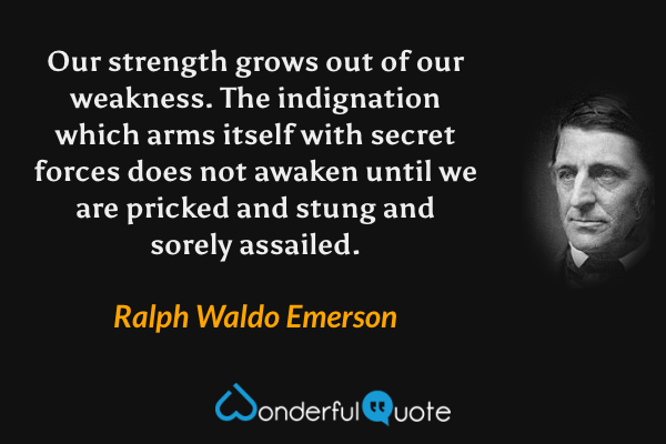 Our strength grows out of our weakness.  The indignation which arms itself with secret forces does not awaken until we are pricked and stung and sorely assailed. - Ralph Waldo Emerson quote.