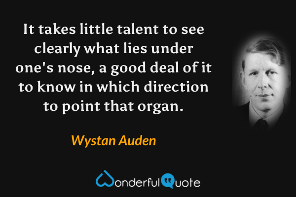 It takes little talent to see clearly what lies under one's nose, a good deal of it to know in which direction to point that organ. - Wystan Auden quote.
