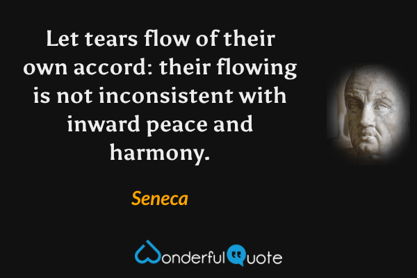 Let tears flow of their own accord: their flowing is not inconsistent with inward peace and harmony. - Seneca quote.