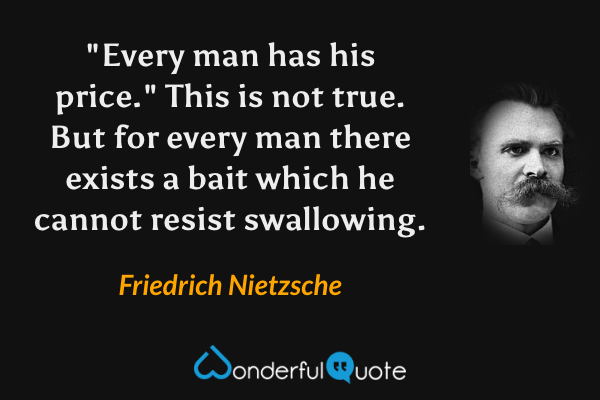 "Every man has his price."  This is not true.  But for every man there exists a bait which he cannot resist swallowing. - Friedrich Nietzsche quote.