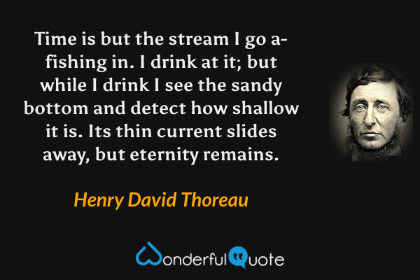 Time is but the stream I go a-fishing in.  I drink at it; but while I drink I see the sandy bottom and detect how shallow it is. Its thin current slides away, but eternity remains. - Henry David Thoreau quote.