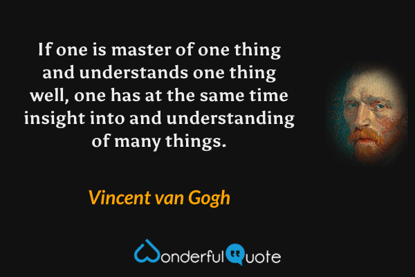 If one is master of one thing and understands one thing well, one has at the same time insight into and understanding of many things. - Vincent van Gogh quote.