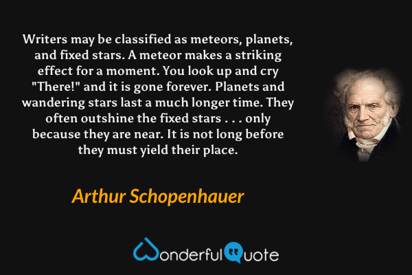 Writers may be classified as meteors, planets, and fixed stars.  A meteor makes a striking effect for a moment. You look up and cry "There!" and it is gone forever.  Planets and wandering stars last a much longer time. They often outshine the fixed stars . . . only because they are near. It is not long before they must yield their place. - Arthur Schopenhauer quote.